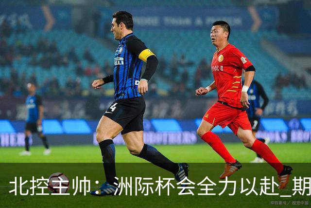 北控主帅：洲际杯会全力以赴 期待帮助球队建立新体系
